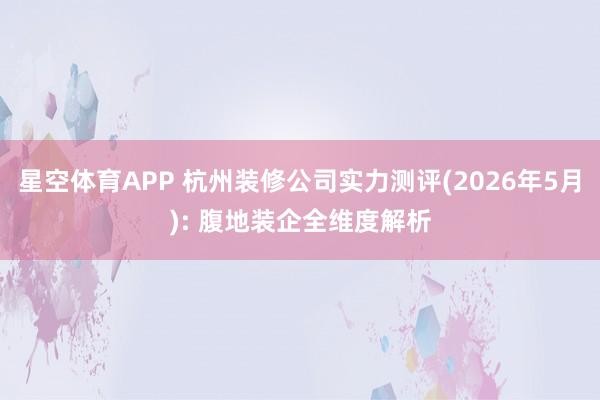 星空体育APP 杭州装修公司实力测评(2026年5月): 腹地装企全维度解析