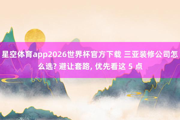 星空体育app2026世界杯官方下载 三亚装修公司怎么选? 避让套路, 优先看这 5 点