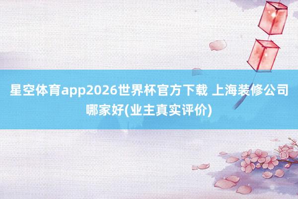 星空体育app2026世界杯官方下载 上海装修公司哪家好(业主真实评价)