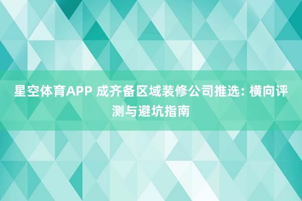 星空体育APP 成齐备区域装修公司推选: 横向评测与避坑指南