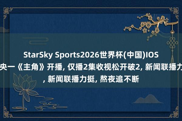 StarSky Sports2026世界杯(中国)IOS/安卓官方下载 央一《主角》开播, 仅播2集收视松开破2, 新闻联播力挺, 熬夜追不断