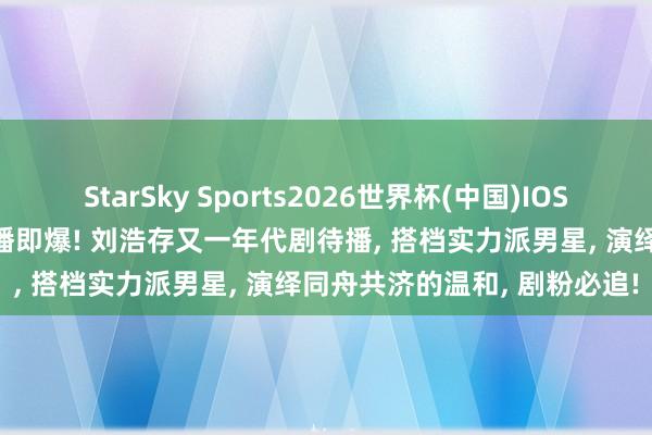 StarSky Sports2026世界杯(中国)IOS/安卓官方下载 《主角》开播即爆! 刘浩存又一年代剧待播, 搭档实力派男星, 演绎同舟共济的温和, 剧粉必追!