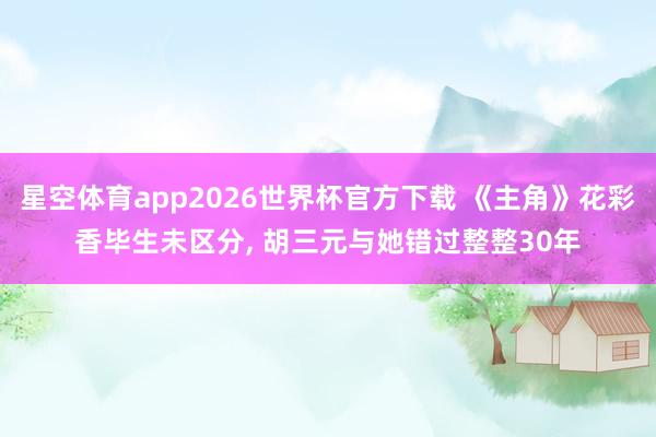 星空体育app2026世界杯官方下载 《主角》花彩香毕生未区分, 胡三元与她错过整整30年