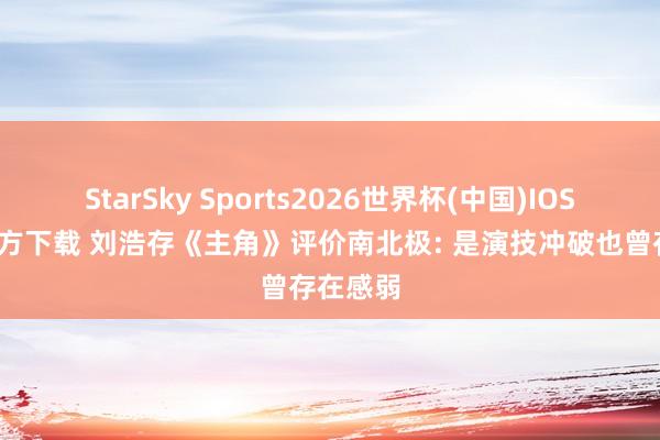 StarSky Sports2026世界杯(中国)IOS/安卓官方下载 刘浩存《主角》评价南北极: 是演技冲破也曾存在感弱
