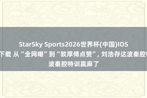 StarSky Sports2026世界杯(中国)IOS/安卓官方下载 从“全网嘲”到“敦厚傅点赞”, 刘浩存这波秦腔特训赢麻了