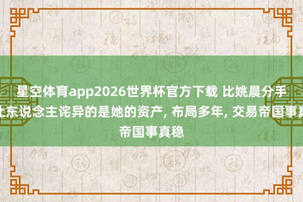 星空体育app2026世界杯官方下载 比姚晨分手更让东说念主诧异的是她的资产, 布局多年, 交易帝国事真稳