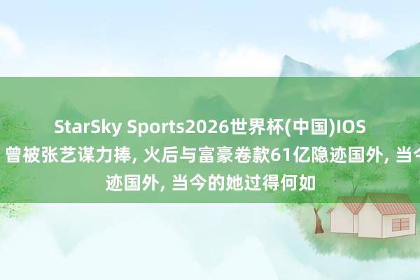 StarSky Sports2026世界杯(中国)IOS/安卓官方下载 曾被张艺谋力捧, 火后与富豪卷款61亿隐迹国外, 当今的她过得何如