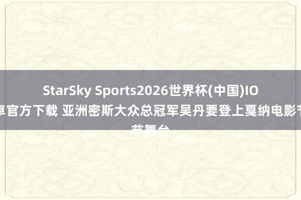 StarSky Sports2026世界杯(中国)IOS/安卓官方下载 亚洲密斯大众总冠军吴丹要登上戛纳电影节舞台