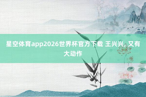 星空体育app2026世界杯官方下载 王兴兴， 又有大动作