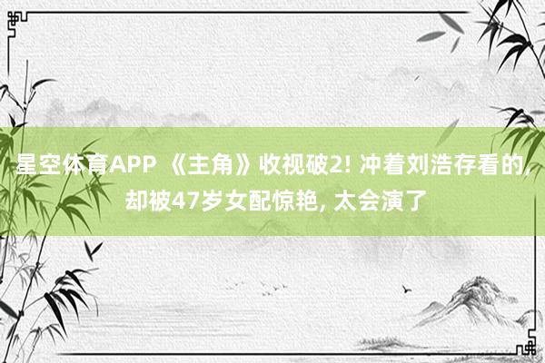 星空体育APP 《主角》收视破2! 冲着刘浩存看的, 却被47岁女配惊艳, 太会演了