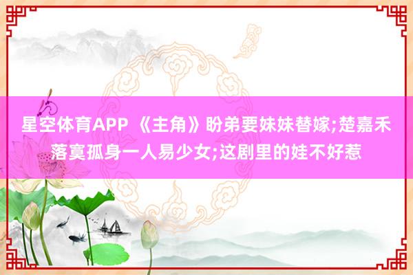 星空体育APP 《主角》盼弟要妹妹替嫁;楚嘉禾落寞孤身一人易少女;这剧里的娃不好惹