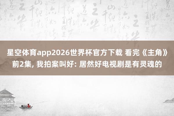 星空体育app2026世界杯官方下载 看完《主角》前2集， 我拍案叫好: 居然好电视剧是有灵魂的