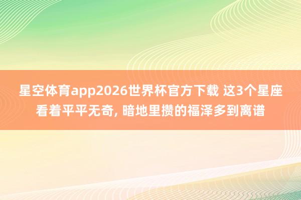 星空体育app2026世界杯官方下载 这3个星座看着平平无奇， 暗地里攒的福泽多到离谱