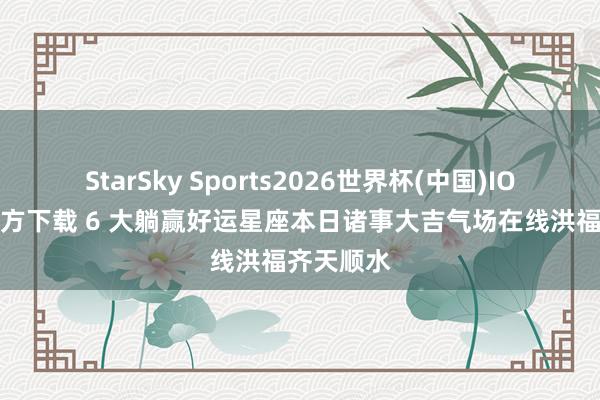 StarSky Sports2026世界杯(中国)IOS/安卓官方下载 6 大躺赢好运星座本日诸事大吉气场在线洪福齐天顺水