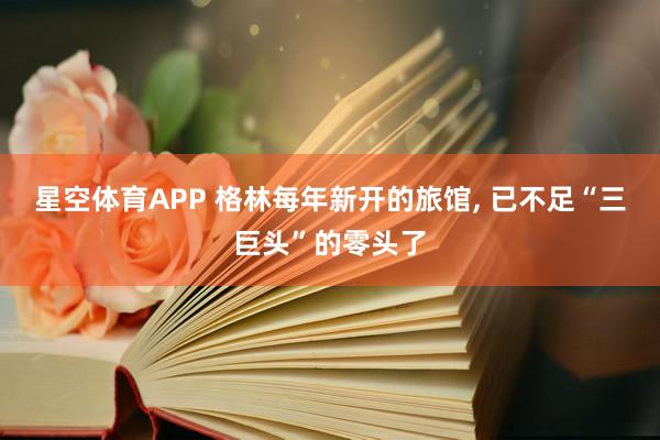 星空体育APP 格林每年新开的旅馆, 已不足“三巨头”的零头了