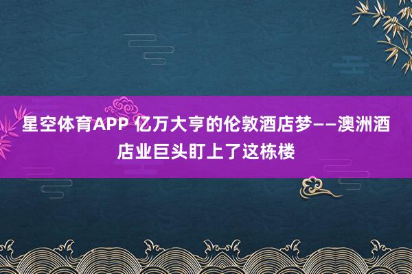星空体育APP 亿万大亨的伦敦酒店梦——澳洲酒店业巨头盯上了这栋楼