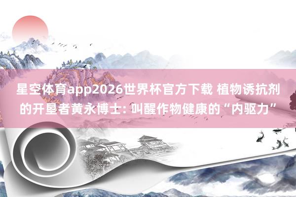 星空体育app2026世界杯官方下载 植物诱抗剂的开垦者黄永博士: 叫醒作物健康的“内驱力”