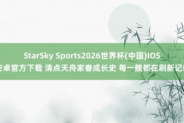 StarSky Sports2026世界杯(中国)IOS/安卓官方下载 清点天舟家眷成长史 每一艘都在刷新记载！