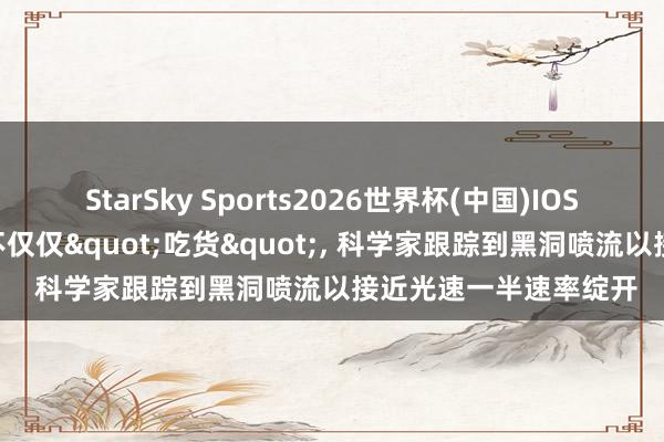 StarSky Sports2026世界杯(中国)IOS/安卓官方下载 黑洞不仅仅"吃货", 科学家跟踪到黑洞喷流以接近光速一半速率绽开
