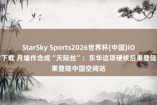 StarSky Sports2026世界杯(中国)IOS/安卓官方下载 月壤作念成“天际丝”:东华这项硬核后果登陆中国空间站