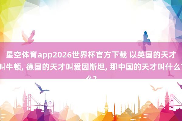 星空体育app2026世界杯官方下载 以英国的天才叫牛顿， 德国的天才叫爱因斯坦， 那中国的天才叫什么?