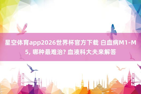 星空体育app2026世界杯官方下载 白血病M1-M5， 哪种最难治? 血液科大夫来解答
