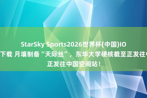 StarSky Sports2026世界杯(中国)IOS/安卓官方下载 月壤制备“天际丝”，东华大学硬核截至正发往中国空间站！