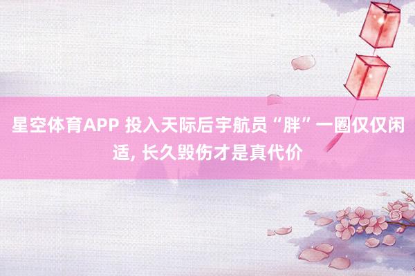 星空体育APP 投入天际后宇航员“胖”一圈仅仅闲适, 长久毁伤才是真代价