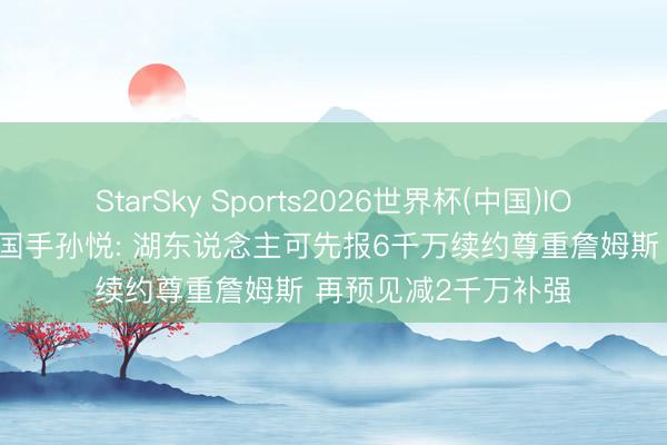 StarSky Sports2026世界杯(中国)IOS/安卓官方下载 前国手孙悦: 湖东说念主可先报6千万续约尊重詹姆斯 再预见减2千万补强