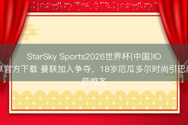 StarSky Sports2026世界杯(中国)IOS/安卓官方下载 曼联加入争夺,18岁厄瓜多尔时尚引巴萨悭吝