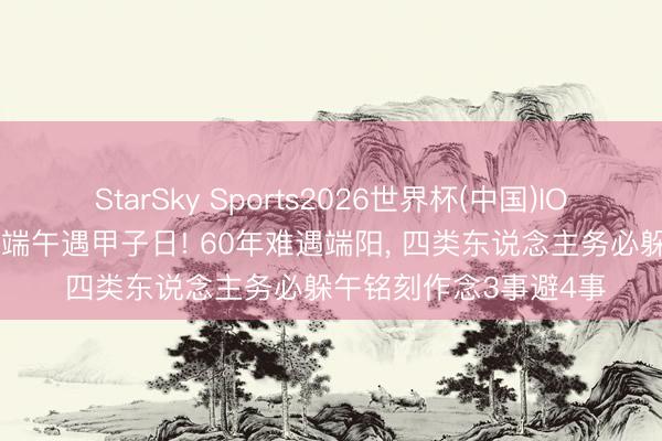 StarSky Sports2026世界杯(中国)IOS/安卓官方下载 丙午端午遇甲子日! 60年难遇端阳, 四类东说念主务必躲午铭刻作念3事避4事