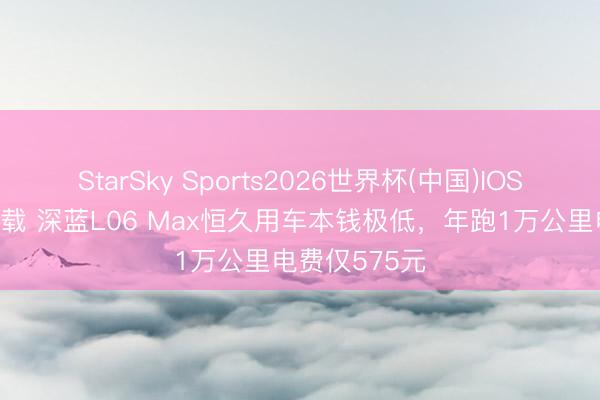 StarSky Sports2026世界杯(中国)IOS/安卓官方下载 深蓝L06 Max恒久用车本钱极低,年跑1万公里电费仅575元