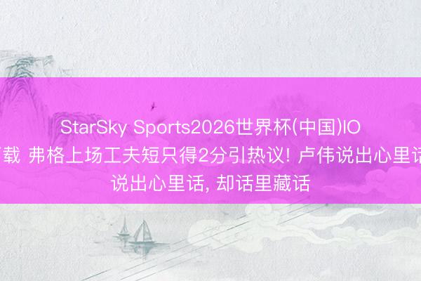 StarSky Sports2026世界杯(中国)IOS/安卓官方下载 弗格上场工夫短只得2分引热议! 卢伟说出心里话， 却话里藏话