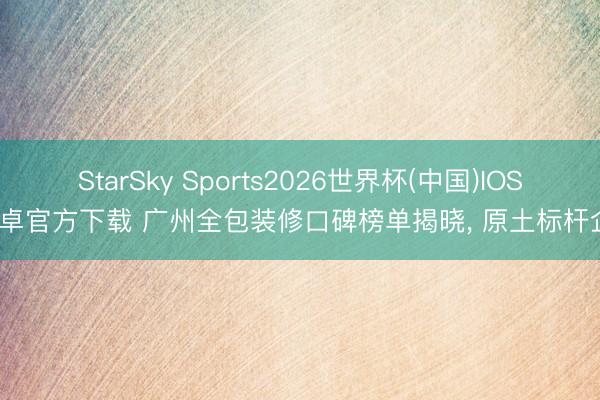 StarSky Sports2026世界杯(中国)IOS/安卓官方下载 广州全包装修口碑榜单揭晓, 原土标杆企业
