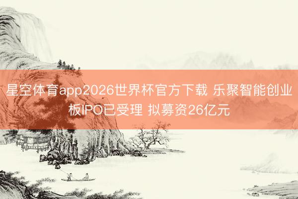 星空体育app2026世界杯官方下载 乐聚智能创业板IPO已受理 拟募资26亿元