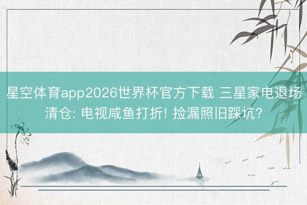 星空体育app2026世界杯官方下载 三星家电退场清仓: 电视咸鱼打折! 捡漏照旧踩坑?