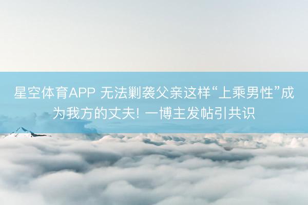 星空体育APP 无法剿袭父亲这样“上乘男性”成为我方的丈夫! 一博主发帖引共识