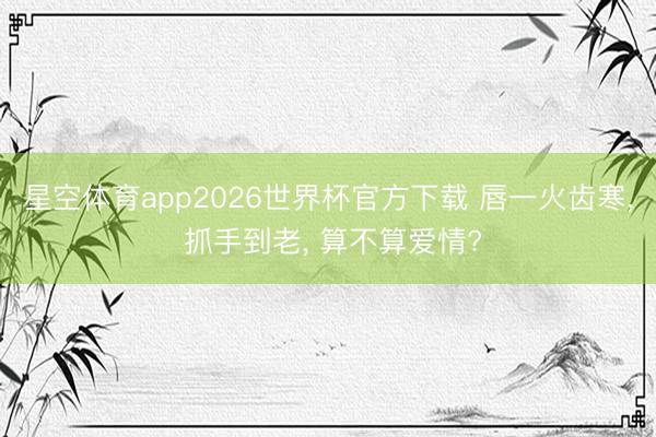 星空体育app2026世界杯官方下载 唇一火齿寒, 抓手到老, 算不算爱情?