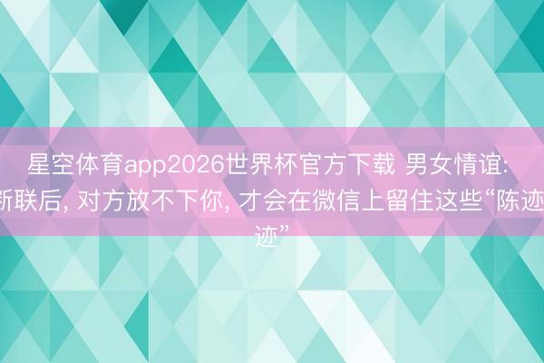 星空体育app2026世界杯官方下载 男女情谊: 断联后, 对方放不下你, 才会在微信上留住这些“陈迹”