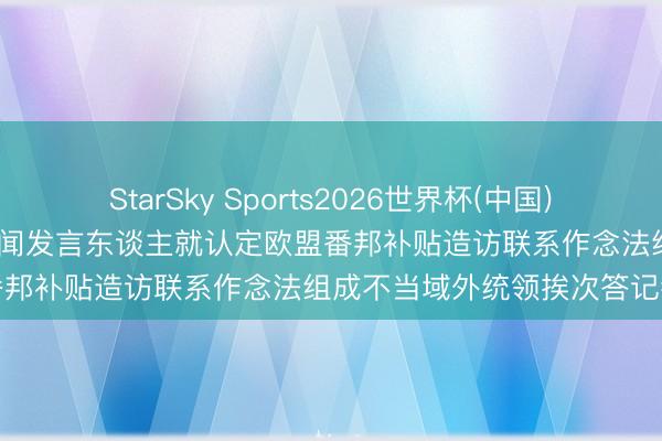 StarSky Sports2026世界杯(中国)IOS/安卓官方下载 商务部新闻发言东谈主就认定欧盟番邦补贴造访联系作念法组成不当域外统领挨次答记者问