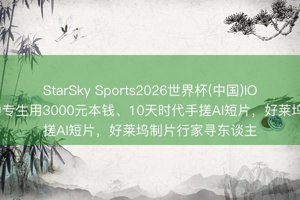 StarSky Sports2026世界杯(中国)IOS/安卓官方下载 中专生用3000元本钱、10天时代手搓AI短片，好莱坞制片行家寻东谈主