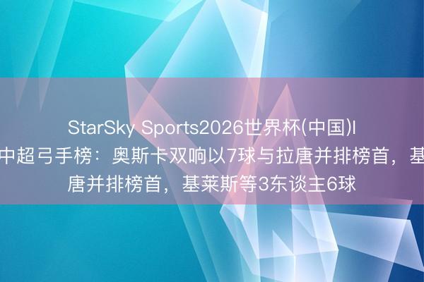 StarSky Sports2026世界杯(中国)IOS/安卓官方下载 中超弓手榜:奥斯卡双响以7球与拉唐并排榜首,基莱斯等3东谈主6球