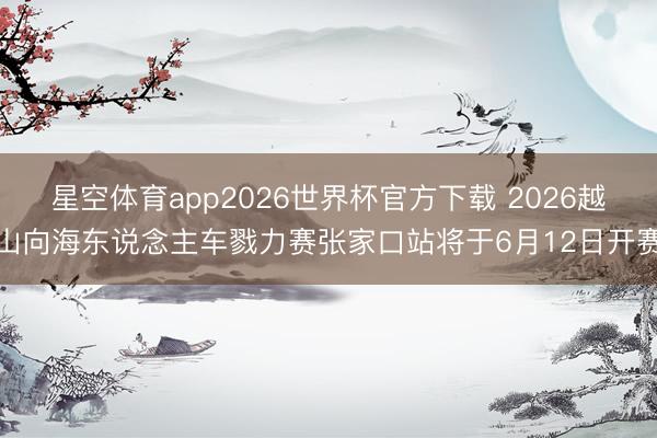 星空体育app2026世界杯官方下载 2026越山向海东说念主车戮力赛张家口站将于6月12日开赛
