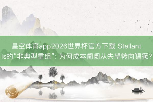 星空体育app2026世界杯官方下载 Stellantis的“非典型重组”: 为何成本阛阓从失望转向猖獗?