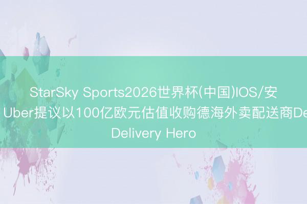 StarSky Sports2026世界杯(中国)IOS/安卓官方下载 Uber提议以100亿欧元估值收购德海外卖配送商Delivery Hero