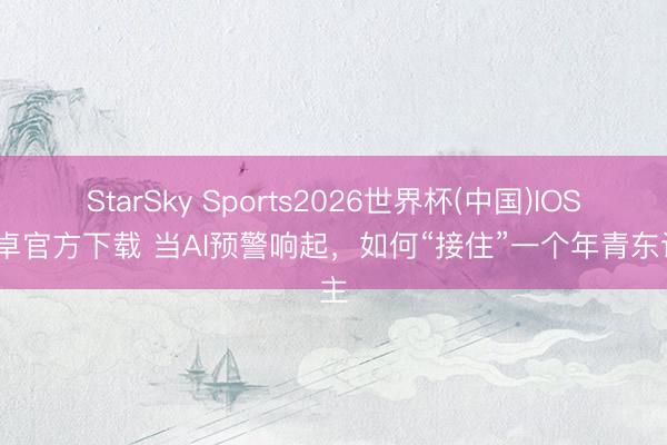 StarSky Sports2026世界杯(中国)IOS/安卓官方下载 当AI预警响起,如何“接住”一个年青东谈主