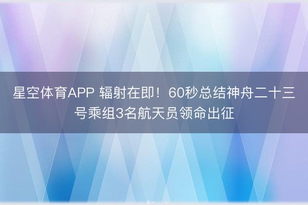 星空体育APP 辐射在即!60秒总结神舟二十三号乘组3名航天员领命出征