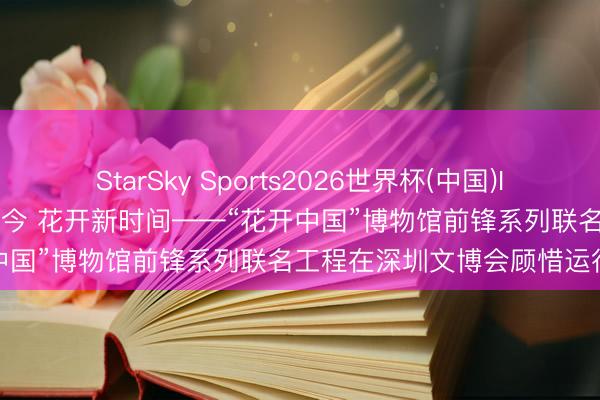 StarSky Sports2026世界杯(中国)IOS/安卓官方下载 文脉贯古今 花开新时间——“花开中国”博物馆前锋系列联名工程在深圳文博会顾惜运行