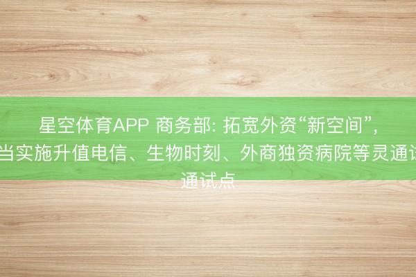 星空体育APP 商务部: 拓宽外资“新空间”， 稳当实施升值电信、生物时刻、外商独资病院等灵通试点