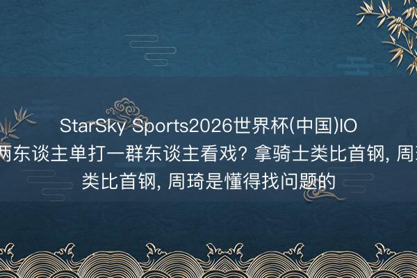 StarSky Sports2026世界杯(中国)IOS/安卓官方下载 两东谈主单打一群东谈主看戏? 拿骑士类比首钢, 周琦是懂得找问题的